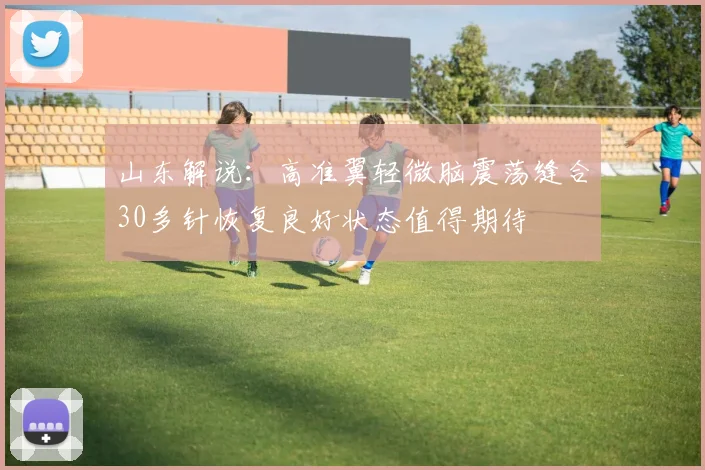 山东解说：高准翼轻微脑震荡缝合30多针恢复良好状态值得期待