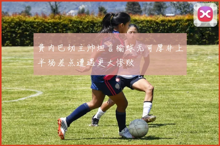 费内巴切主帅坦言输球无可厚非上半场差点遭遇更大惨败